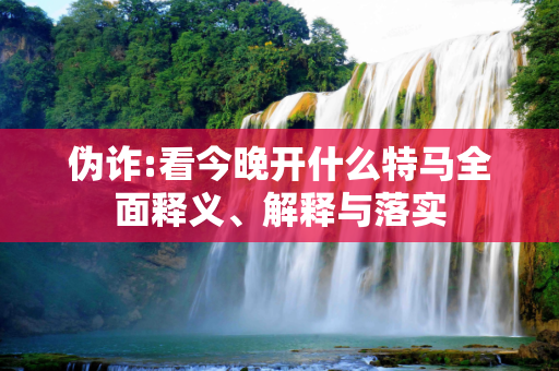 伪诈:看今晚开什么特马全面释义、解释与落实