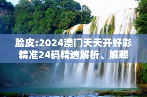 脸皮:2024澳门天天开好彩精准24码精选解析、解释与落实