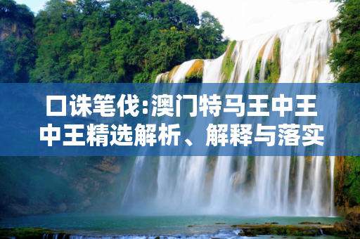 口诛笔伐:澳门特马王中王中王精选解析、解释与落实