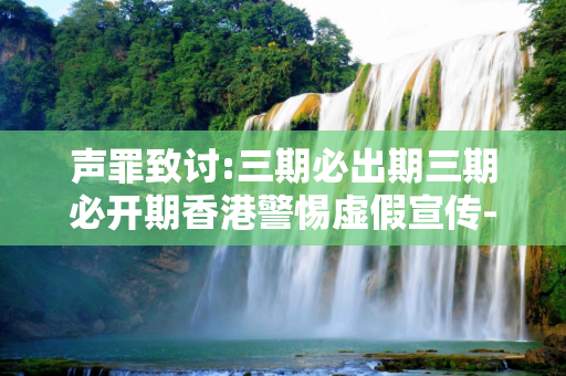 声罪致讨:三期必出期三期必开期香港警惕虚假宣传-全面释义、解释与落实