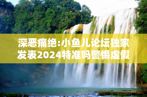 深恶痛绝:小鱼儿论坛独家发表2024特准吗警惕虚假宣传全面释义