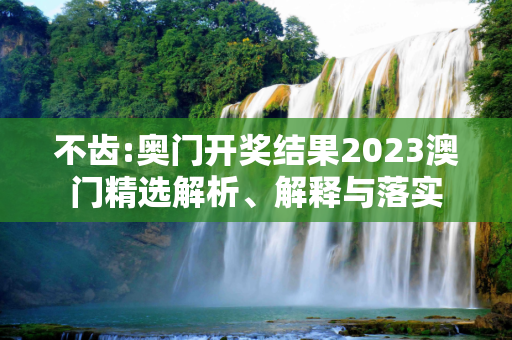不齿:奥门开奖结果2023澳门精选解析、解释与落实