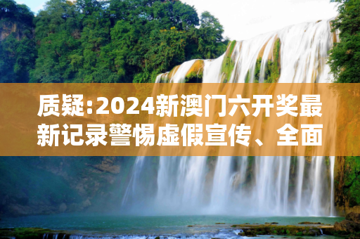 质疑:2024新澳门六开奖最新记录警惕虚假宣传、全面解答与解释
