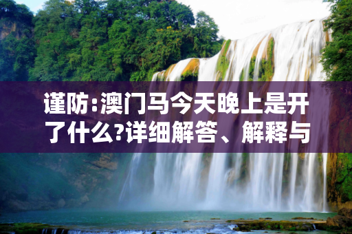 谨防:澳门马今天晚上是开了什么?详细解答、解释与落实
