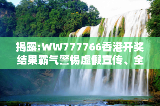 揭露:WW777766香港开奖结果霸气警惕虚假宣传、全面解答