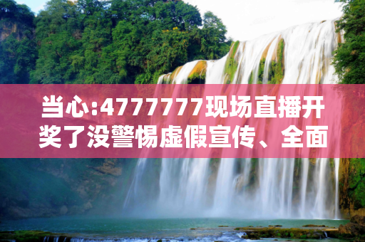 当心:4777777现场直播开奖了没警惕虚假宣传、全面解答