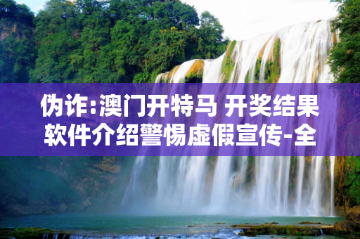 伪诈:澳门开特马 开奖结果软件介绍警惕虚假宣传-全面释义