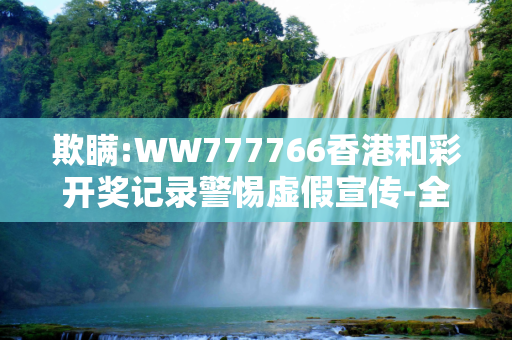 欺瞒:WW777766香港和彩开奖记录警惕虚假宣传-全面释义