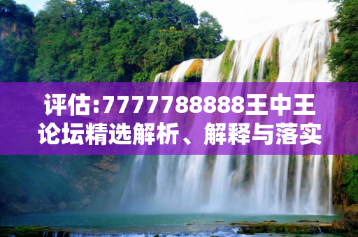 评估:7777788888王中王论坛精选解析、解释与落实