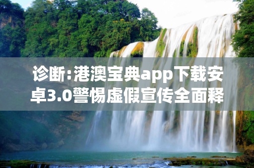 诊断:港澳宝典app下载安卓3.0警惕虚假宣传全面释义
