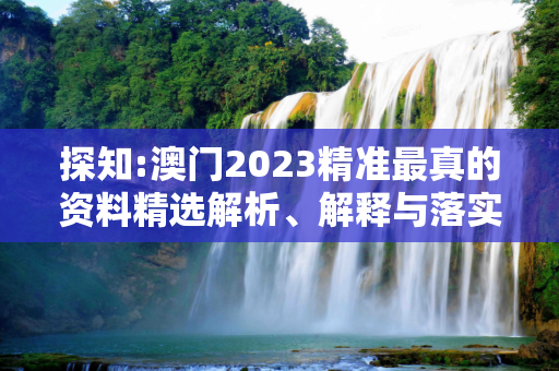 探知:澳门2023精准最真的资料精选解析、解释与落实
