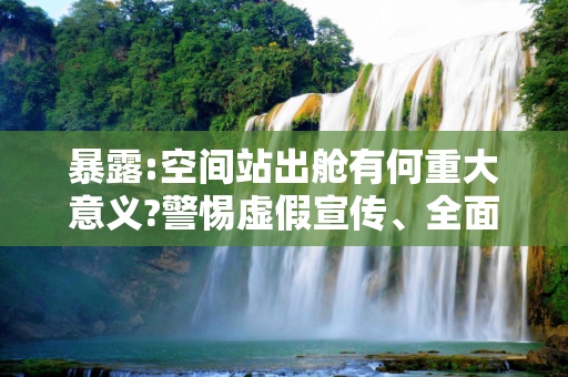 暴露:空间站出舱有何重大意义?警惕虚假宣传、全面解答与解释