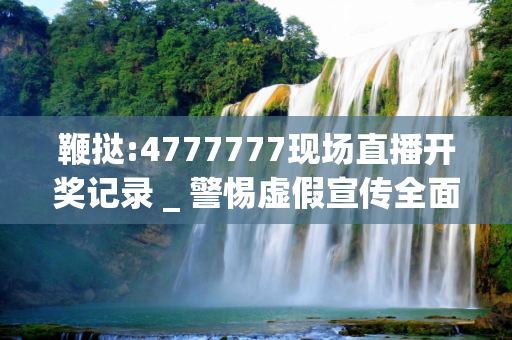 鞭挞:4777777现场直播开奖记录 _ 警惕虚假宣传全面释义