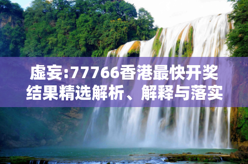 虚妄:77766香港最快开奖结果精选解析、解释与落实
