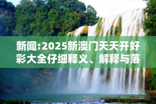 新闻:2025新澳门天天开好彩大全仔细释义、解释与落实