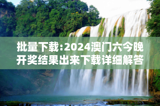批量下载:2024澳门六今晚开奖结果出来下载详细解答、解释与落实