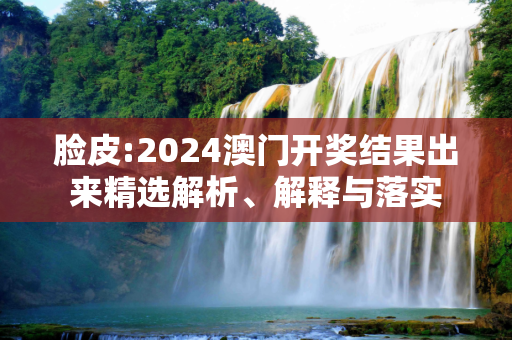 脸皮:2024澳门开奖结果出来精选解析、解释与落实