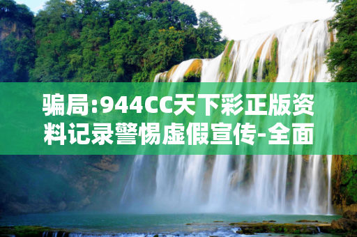 骗局:944CC天下彩正版资料记录警惕虚假宣传-全面释义
