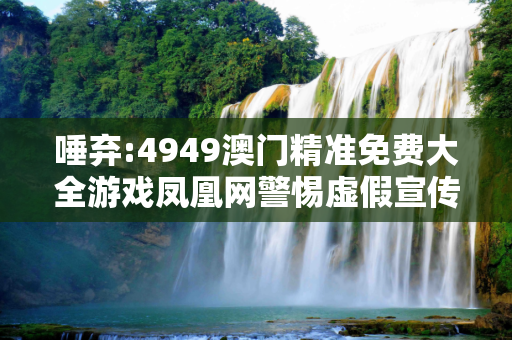 唾弃:4949澳门精准免费大全游戏凤凰网警惕虚假宣传、全面解答与解释