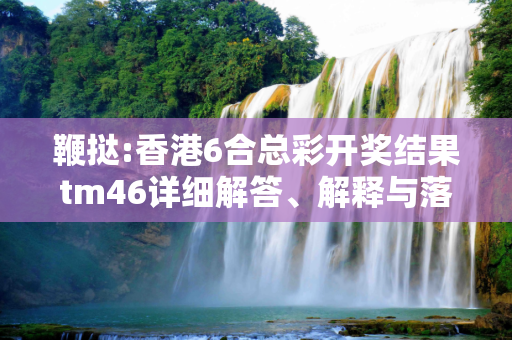 鞭挞:香港6合总彩开奖结果tm46详细解答、解释与落实