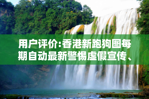用户评价:香港新跑狗图每期自动最新警惕虚假宣传、全面解答与解释