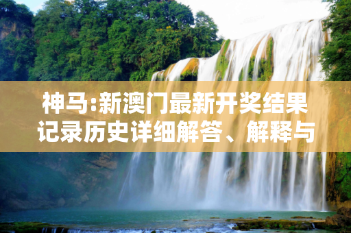 神马:新澳门最新开奖结果记录历史详细解答、解释与落实