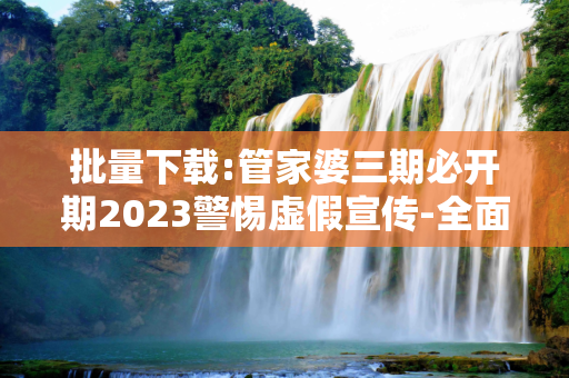 批量下载:管家婆三期必开期2023警惕虚假宣传-全面释义、解释与落实