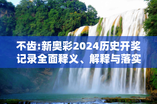 不齿:新奥彩2024历史开奖记录全面释义、解释与落实