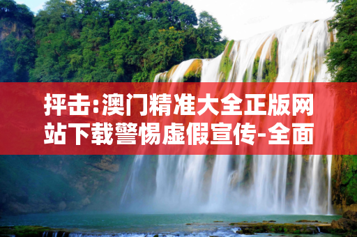 抨击:澳门精准大全正版网站下载警惕虚假宣传-全面释义、解释与落实
