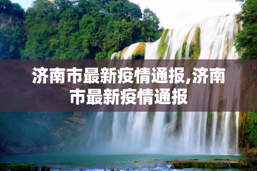 济南市最新疫情通报,济南市最新疫情通报