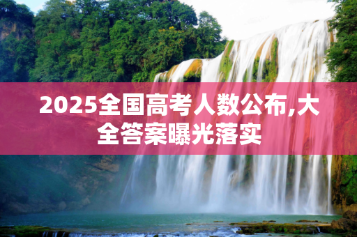 2025全国高考人数公布,大全答案曝光落实
