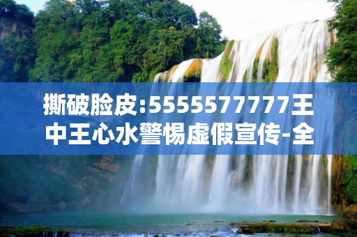撕破脸皮:5555577777王中王心水警惕虚假宣传-全面释义、解释与落实