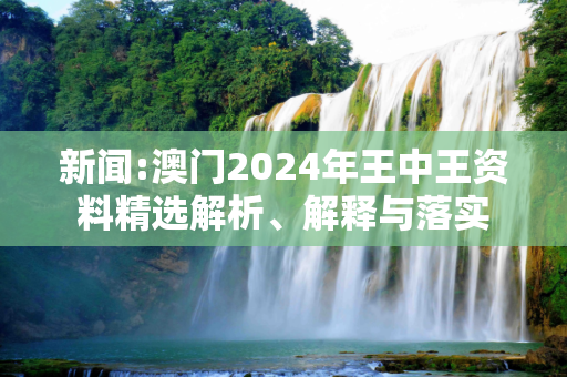 新闻:澳门2024年王中王资料精选解析、解释与落实