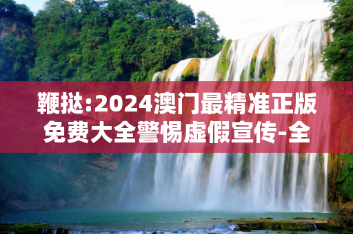 鞭挞:2024澳门最精准正版免费大全警惕虚假宣传-全面释义、解释与落实