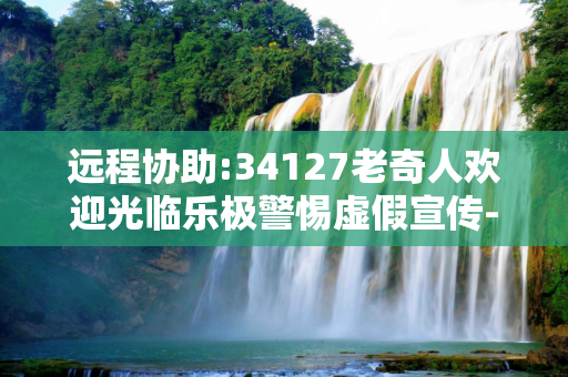 远程协助:34127老奇人欢迎光临乐极警惕虚假宣传-全面释义、解释与落实