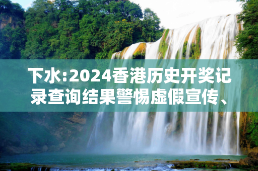 下水:2024香港历史开奖记录查询结果警惕虚假宣传、全面解答与解释