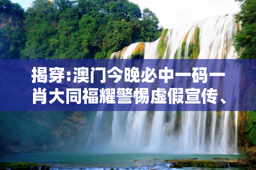 揭穿:澳门今晚必中一码一肖大同福耀警惕虚假宣传、全面解答
