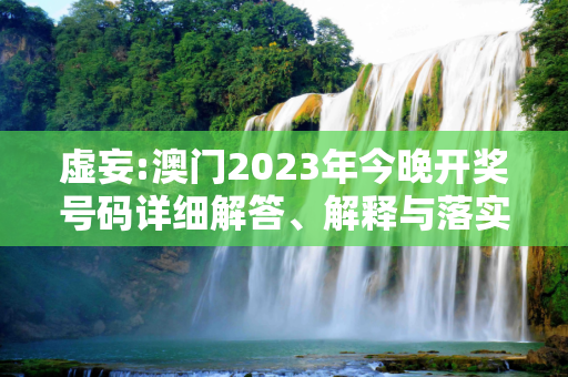 虚妄:澳门2023年今晚开奖号码详细解答、解释与落实