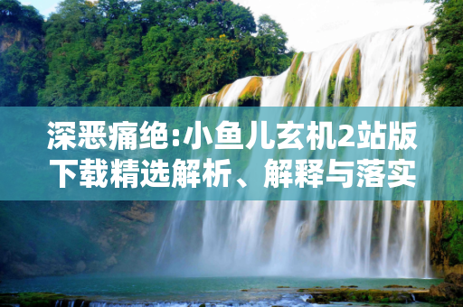 深恶痛绝:小鱼儿玄机2站版下载精选解析、解释与落实
