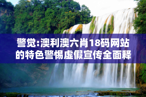 警觉:澳利澳六肖18码网站的特色警惕虚假宣传全面释义