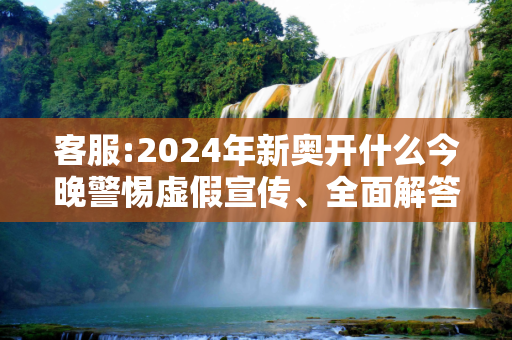 客服:2024年新奥开什么今晚警惕虚假宣传、全面解答