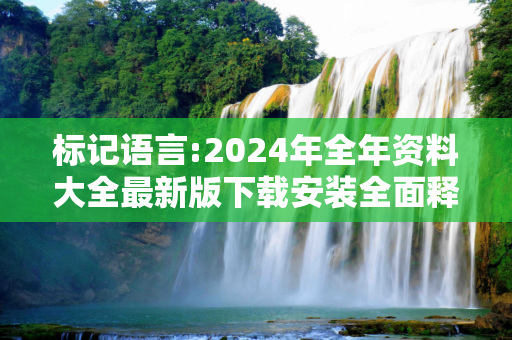 标记语言:2024年全年资料大全最新版下载安装全面释义、解释与落实