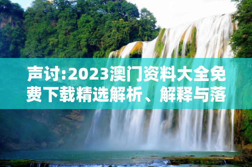 声讨:2023澳门资料大全免费下载精选解析、解释与落实