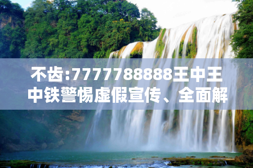 不齿:7777788888王中王中铁警惕虚假宣传、全面解答