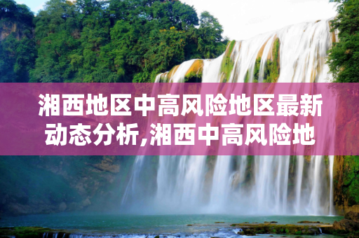 湘西地区中高风险地区最新动态分析,湘西中高风险地区最新