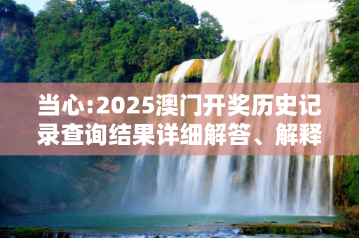 当心:2025澳门开奖历史记录查询结果详细解答、解释与落实