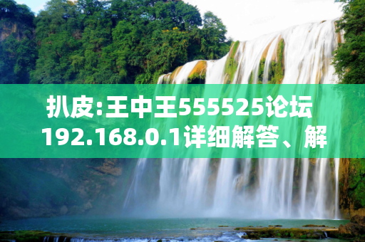 扒皮:王中王555525论坛 192.168.0.1详细解答、解释与落实