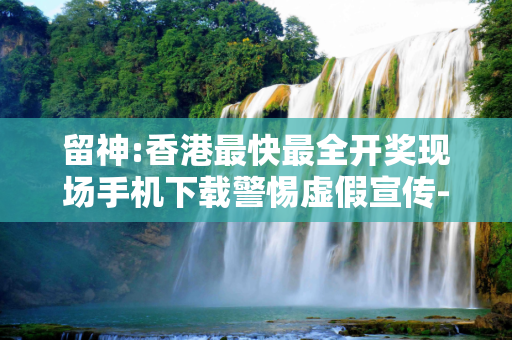 留神:香港最快最全开奖现场手机下载警惕虚假宣传-全面释义