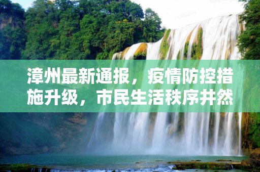 漳州最新通报，疫情防控措施升级，市民生活秩序井然,漳州最新通报