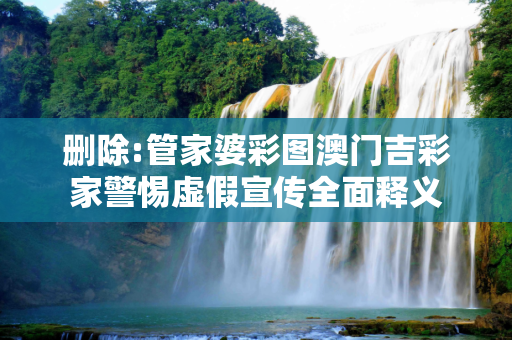 删除:管家婆彩图澳门吉彩家警惕虚假宣传全面释义